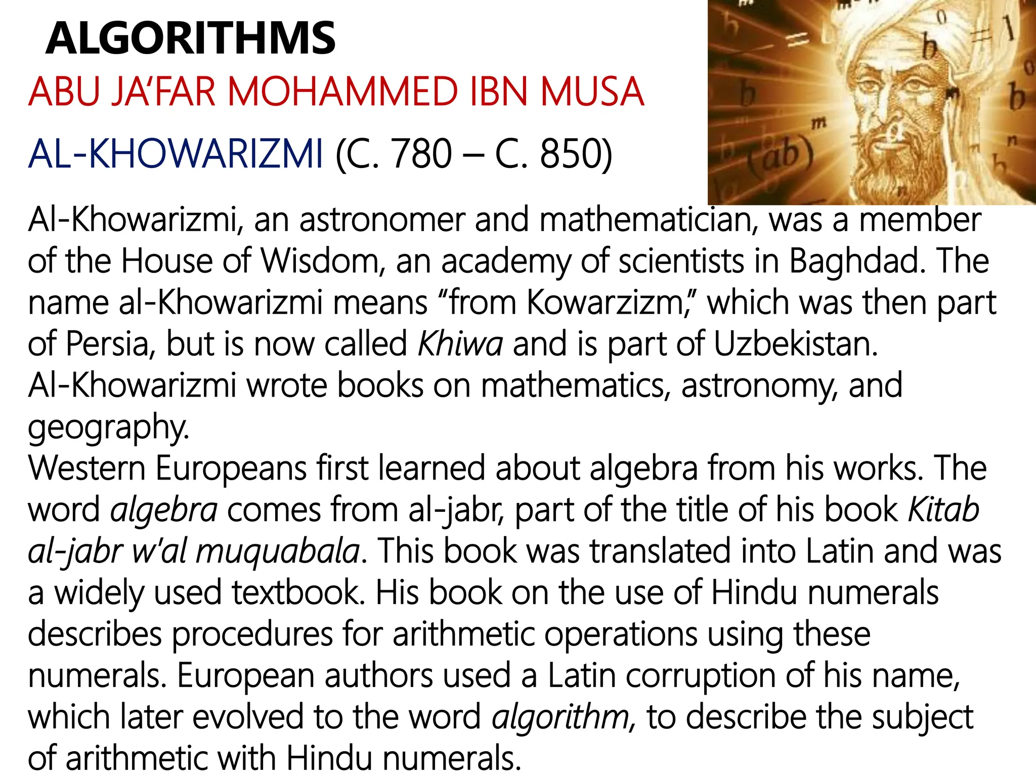 ALGORITHMS
ABU JA‘FAR MOHAMMED IBN MUSA
AL-KHOWARIZMI (C. 780 – C. 850)
Al-Khowarizmi, an astronomer and mathematician, was a member
of the House of Wisdom, an academy of scientists in Baghdad. The
name al-Khowarizmi means “from Kowarzizm,” which was then part
of Persia, but is now called Khiwa and is part of Uzbekistan.
Al-Khowarizmi wrote books on mathematics, astronomy, and
geography.
Western Europeans first learned about algebra from his works. The
word algebra comes from al-jabr, part of the title of his book Kitab
al-jabr w’al muquabala. This book was translated into Latin and was
a widely used textbook. His book on the use of Hindu numerals
describes procedures for arithmetic operations using these
numerals. European authors used a Latin corruption of his name,
which later evolved to the word algorithm, to describe the subject
of arithmetic with Hindu numerals.
 