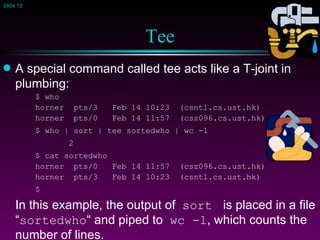 Tee A special command called tee acts like a T-joint in plumbing: $ who horner  pts/3  Feb 14 10:23  (csnt1.cs.ust.hk) horner  pts/0  Feb 14 11:57  (csz096.cs.ust.hk) $ who | sort | tee sortedwho | wc -l 2 $ cat sortedwho horner  pts/0  Feb 14 11:57  (csz096.cs.ust.hk) horner  pts/3  Feb 14 10:23  (csnt1.cs.ust.hk) $ In this example, the output of  sort   is placed in a file “ sortedwho “ and piped to  wc -l , which counts the number of lines. 