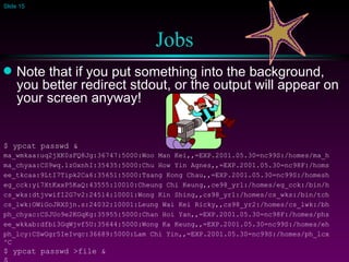 Jobs Note that if you put something into the background, you better redirect stdout, or the output will appear on your screen anyway! $ ypcat passwd & ma_wmkaa:uq2jXK0sFQ8Jg:36747:5000:Woo Man Kei,,=EXP.2001.05.30=nc99S:/homes/ma_h ma_chyaa:CS9wq.1zOxnhI:35435:5000:Chu How Yin Agnes,,=EXP.2001.05.30=nc98F:/homs ee_tkcaa:9LtI7Tipk2Ca6:35651:5000:Tsang Kong Chau,,=EXP.2001.05.30=nc99S:/homesh eg_cck:yi7XtKxxP5KaQ:43555:10010:Cheung Chi Keung,,ce98_yr1:/homes/eg_cck:/bin/h cs_wks:dtjvwifI2G7v2:24514:10001:Wong Kin Shing,,cs98_yr1:/homes/cs_wks:/bin/tch cs_lwk:OWiGoJRXSjn.s:24032:10001:Leung Wai Kei Ricky,,cs98_yr2:/homes/cs_lwk:/bh ph_chyac:CSJUo9e2KGqKg:35955:5000:Chan Hoi Yan,,=EXP.2001.05.30=nc98F:/homes/phs ee_wkkab:dfbi3GqWjvf5U:35644:5000:Wong Ka Keung,,=EXP.2001.05.30=nc99S:/homes/eh ph_lcy:CSwGgr5IeIvqc:36689:5000:Lam Chi Yin,,=EXP.2001.05.30=nc99S:/homes/ph_lcx ^C $ ypcat passwd >file & $ 