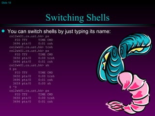 Switching Shells You can switch shells by just typing its name: csl2wk01.cs.ust.hk> ps PID TTY  TIME CMD 3496 pts/0  0:01 csh csl2wk01.cs.ust.hk> tcsh csl2wk01.cs.ust.hk> ps PID TTY  TIME CMD 3650 pts/0  0:00 tcsh 3496 pts/0  0:01 csh csl2wk01.cs.ust.hk> sh $ ps PID TTY  TIME CMD 3650 pts/0  0:00 tcsh 3496 pts/0  0:01 csh 3659 pts/0  0:00 sh $ ^D csl2wk01.cs.ust.hk> ps PID TTY  TIME CMD 3650 pts/0  0:00 tcsh 3496 pts/0  0:01 csh 