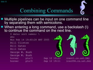 Combining Commands Multiple pipelines can be input on one command line by separating them with semicolons. When entering a long command, use a backslash (\) to continue the command on the next line. $ date; sort names; \ who Mon Feb 14 19:40:28 HKT 2005 Bill Clinton Bill Gates Bill Gates George W. Bush George W. Bush horner  pts/3  Sep 12 10:23  (csnt1.cs.ust.hk) horner  pts/0  Sep 12 19:11  (csz096.cs.ust.hk) 