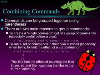 Combining Commands Commands can be grouped together using parentheses There are two main reasons to group commands: To create a “single command” out of a group of commands (especially useful before a pipe):   $ (cat letter1; head -2 names) | sort >list To run a set of commands in their own subshell (especially when trying to limit the effect of a  cd  command): $ (cd secret; ls | wc -l); ls | wc -l   3   25 This line has the effect of counting the files  in secret, and then counting the files in the  current directory. 