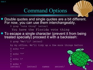 Command Options   Double quotes and single quotes are a bit different. For now, you can use them interchangeably. $ grep ‘vote thing’ letter1   You have the Florida vote thing To escape a single character (prevent it from being treated specially) proceed it with a backslash: $ grep ”We\’ll” letter2 by my office. We'll tidy up a few more things before $ echo ”*”  * $ echo ‘*’ * $ echo \* * $ echo * letter1  letter2  names  secret/ 