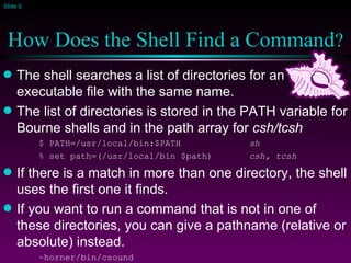 How Does the Shell Find a Command ? The shell searches a list of directories for an executable file with the same name. The list of directories is stored in the PATH variable for Bourne shells and in the path array for  csh/tcsh $ PATH=/usr/local/bin:$PATH sh % set path=(/usr/local/bin $path) csh, tcsh If there is a match in more than one directory, the shell uses the first one it finds. If you want to run a command that is not in one of these directories, you can give a pathname (relative or absolute) instead. ~horner/bin/csound 