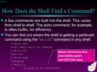 How Does the Shell Find a Command ? A few commands are built into the shell. This varies from shell to shell. The echo command, for example, is often builtin, for efficiency. You can find out where the shell is getting a particular command using the “ which ” command in any shell: $ which echo echo: shell built-in command. $ which cat /bin/cat $ which grep /bin/grep $ which ls ls:  aliased to ls --color=tty Makes directories blue,  executables green,  and soft links aqua 