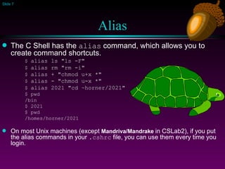 Alias The C Shell has the  alias  command, which allows you to create command shortcuts. $  alias ls "ls -F" $  alias rm "rm -i" $  alias + "chmod u+x *"   $  alias - "chmod u-x *"   $  alias 2021 "cd ~horner/2021" $ pwd  /bin $ 2021 $ pwd /homes/horner/2021 On most Unix machines (except  Mandriva/Mandrake  in CSLab2), if you put the alias commands in your  .cshrc  file, you can use them every time you login.  