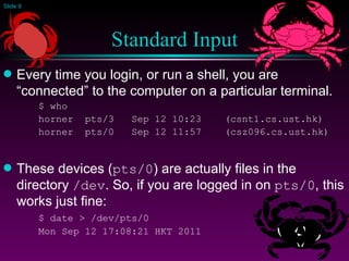 Standard Input Every time you login, or run a shell, you are “connected” to the computer on a particular terminal. $ who horner  pts/3  Sep 12 10:23  (csnt1.cs.ust.hk) horner  pts/0  Sep 12 11:57  (csz096.cs.ust.hk) These devices ( pts/0 ) are actually files in the directory  /dev . So, if you are logged in on  pts/0 , this works just fine: $ date > /dev/pts/0 Mon Sep 12 17:08:21 HKT 2011 
