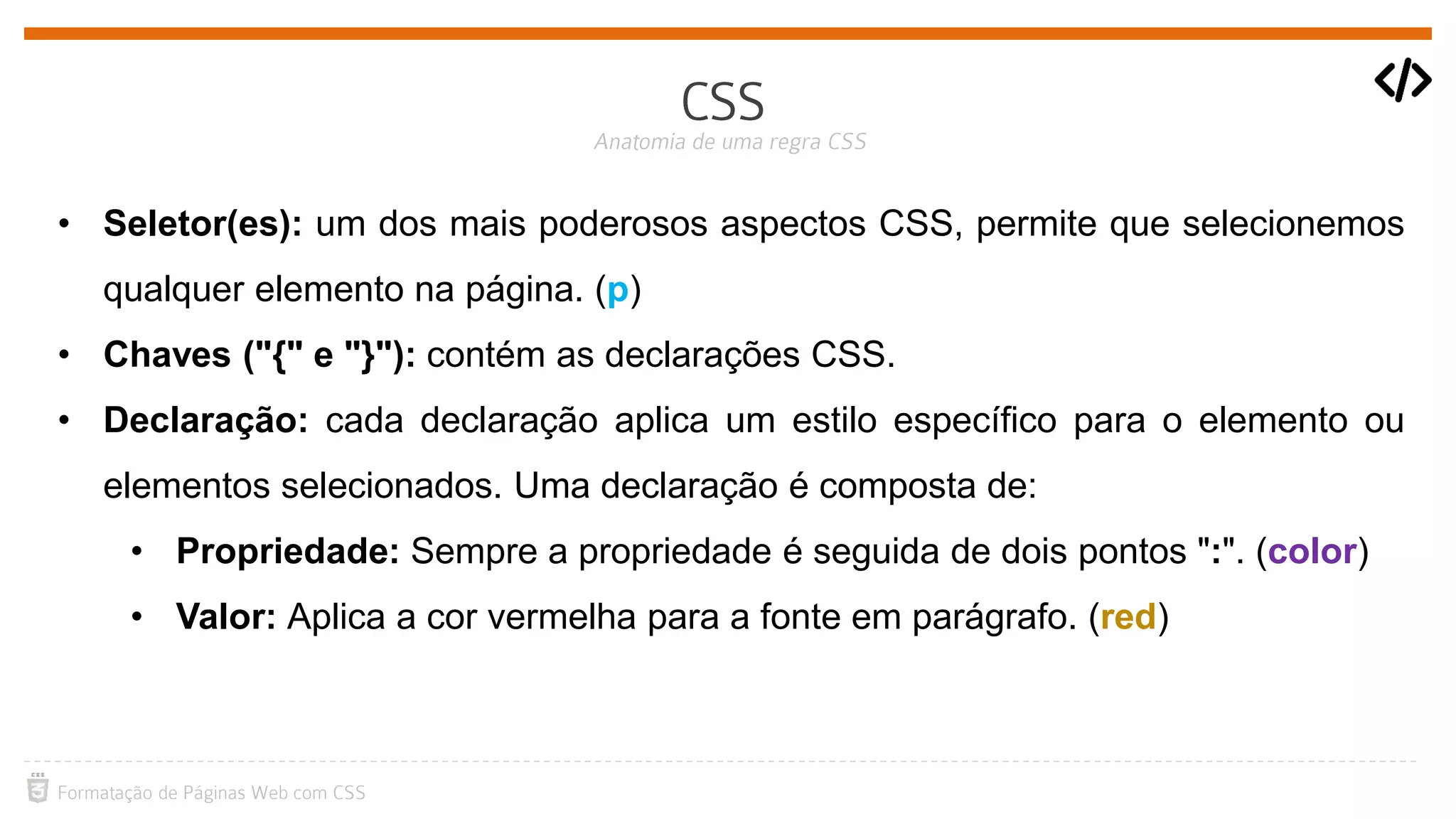 • Seletor(es): um dos mais poderosos aspectos CSS, permite que selecionemos
qualquer elemento na página. (p)
• Chaves ("{" e "}"): contém as declarações CSS.
• Declaração: cada declaração aplica um estilo específico para o elemento ou
elementos selecionados. Uma declaração é composta de:
• Propriedade: Sempre a propriedade é seguida de dois pontos ":". (color)
• Valor: Aplica a cor vermelha para a fonte em parágrafo. (red)
 