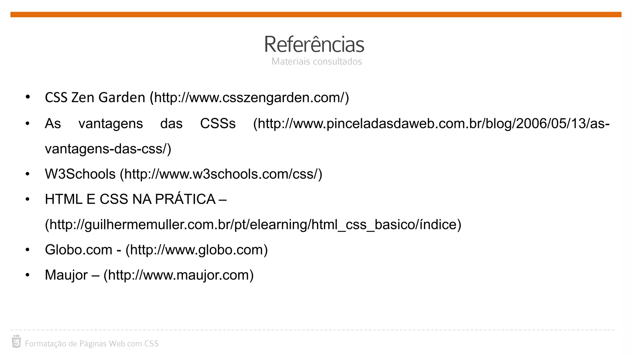 • CSS Zen Garden (http://www.csszengarden.com/)
• As vantagens das CSSs (http://www.pinceladasdaweb.com.br/blog/2006/05/13/as-
vantagens-das-css/)
• W3Schools (http://www.w3schools.com/css/)
• HTML E CSS NA PRÁTICA –
(http://guilhermemuller.com.br/pt/elearning/html_css_basico/índice)
• Globo.com - (http://www.globo.com)
• Maujor – (http://www.maujor.com)
 
