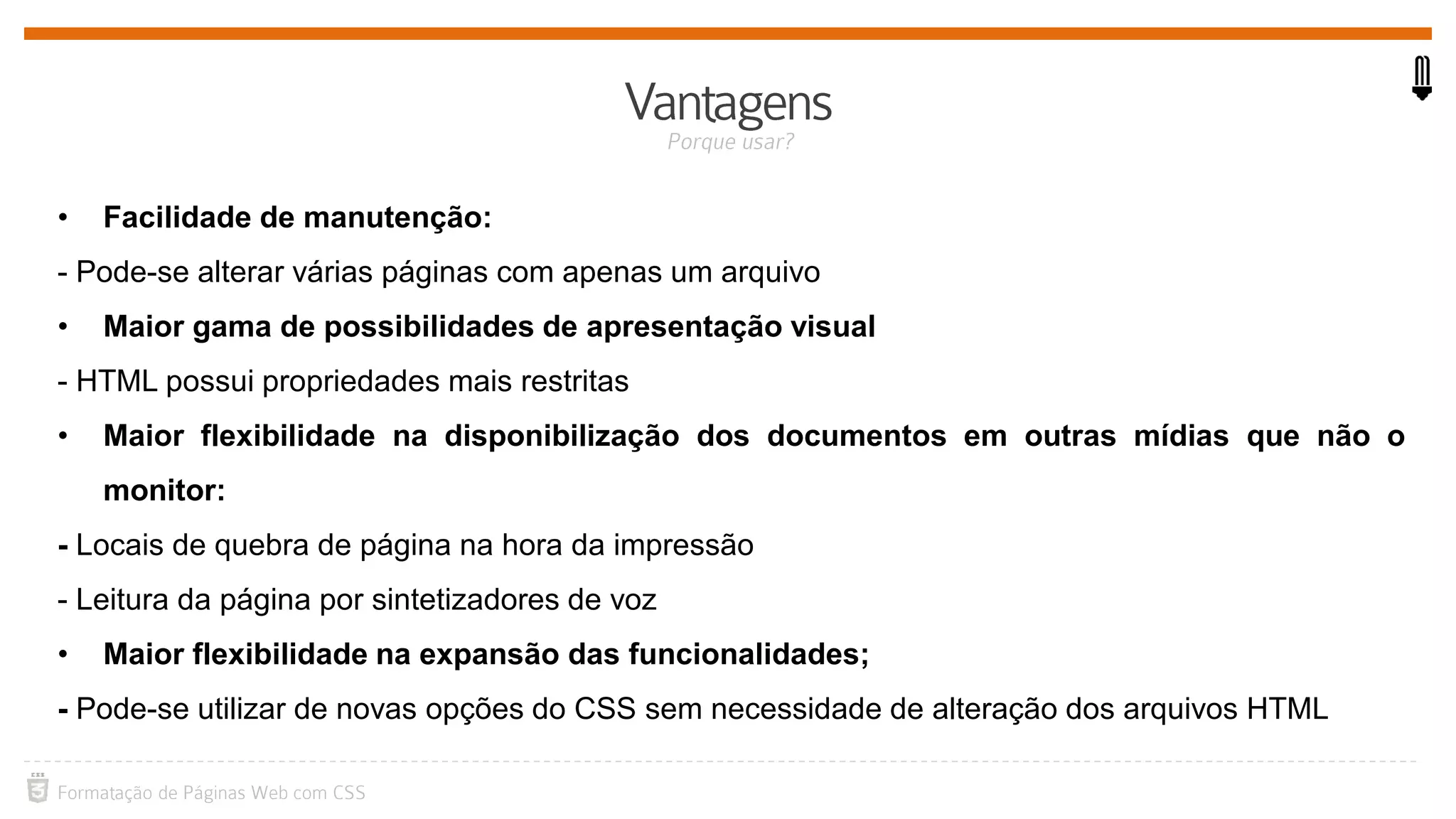 • Facilidade de manutenção:
- Pode-se alterar várias páginas com apenas um arquivo
• Maior gama de possibilidades de apresentação visual
- HTML possui propriedades mais restritas
• Maior flexibilidade na disponibilização dos documentos em outras mídias que não o
monitor:
- Locais de quebra de página na hora da impressão
- Leitura da página por sintetizadores de voz
• Maior flexibilidade na expansão das funcionalidades;
- Pode-se utilizar de novas opções do CSS sem necessidade de alteração dos arquivos HTML
 