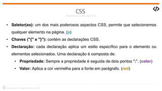 • Seletor(es): um dos mais poderosos aspectos CSS, permite que selecionemos
qualquer elemento na página. (p)
• Chaves ("{" e "}"): contém as declarações CSS.
• Declaração: cada declaração aplica um estilo específico para o elemento ou
elementos selecionados. Uma declaração é composta de:
• Propriedade: Sempre a propriedade é seguida de dois pontos ":". (color)
• Valor: Aplica a cor vermelha para a fonte em parágrafo. (red)
 