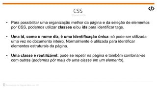 • Para possibilitar uma organização melhor da página e da seleção de elementos
por CSS, podemos utilizar classes e/ou ids para identificar tags.
• Uma id, como o nome diz, é uma identificação única: só pode ser utilizada
uma vez no documento inteiro. Normalmente é utilizada para identificar
elementos estruturais da página.
• Uma classe é reutilizável: pode se repetir na página e também combinar-se
com outras (podemos pôr mais de uma classe em um elemento).
 
