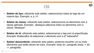 • Seletor de tipo: utilizando este seletor, selecionamos todas as tags de um
mesmo tipo. Exemplo: a, p, h1
• Seletor de classe: utilizando este seletor, selecionamos os elementos com a
classe aplicada. Exemplo: .destaque seleciona todos os elementos com a
classe "destaque".
• Seletor de id: utilizando este seletor, selecionamos a tag com id especificada.
Exemplo: #cabecalho irá selecionar o elemento com a id "cabecalho".
• Seletor descendente: utilizando este seletor, podemos escolher um ou mais
elementos que estão dentro de outro. Exemplo: body div .paragrafo (body -> div
-> .paragrafo)
 