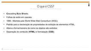 • Cascading Style Sheets;
• Folhas de estilo em cascata;
• 1996 - Mantida pela World Wide Web Consortium (W3C);
• Padrão para a declaração de propriedades de exibição de elementos HTML;
• Altera a forma/maneira de como os objetos são exibidos;
• Separação do conteúdo (HTML) e formatação (CSS);
 