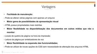 • Facilidade de manutenção:
- Pode-se alterar várias páginas com apenas um arquivo
• Maior gama de possibilidades de apresentação visual
- HTML possui propriedades mais restritas
• Maior flexibilidade na disponibilização dos documentos em outras mídias que não o
monitor:
- Locais de quebra de página na hora da impressão
- Leitura da página por sintetizadores de voz
• Maior flexibilidade na expansão das funcionalidades;
- Pode-se utilizar de novas opções do CSS sem necessidade de alteração dos arquivos HTML
 