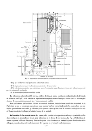 Calderín de vapor



                                                                                                      Economizador

                             Sobrecalentador                                      Banco
                                                                                caldera




                                                                  Hogar
                                Puertas NOx




                        Tolva carbón
                                                                                                                  Salida humos

                Quemadores



               Alimentador carbón

                                                                                                  Ventilador forzado

                                                                                      Canalón cortezas


                                                                                                Conducto aire atemperación
                 Conducto aire primario                             Hogar
                                                                   mecánico


                                               Ventilador aire primario
                             Molino


                                                             Ventilador aire secundario
                                Fig I.9.- Esquema de planta energética que quema varios combustibles


     - Hay que contar con equipamiento adicional, como:
     - El de limpieza (para reducir el efecto del ensuciamiento y de la corrosión)
     - El de calentamiento de aire, que se destina a secar el combustible y que ha de servir como aire caliente comburente
para la mejora de la combustión
     - El de recogida y evacuación de residuos sólidos

      La influencia del combustible en una caldera destinada a una planta de producción de electricidad,
se indica en las Fig I.7.8, en las que se representan dos generadores de vapor, ambos para la misma pro-
ducción de vapor, uno quemando gas y otro quemando carbón.
      Las dificultades particulares cuando se queman diversos combustibles sólidos se muestran en la
Fig I.9, en la que se observan previsiones para quemar carbón pulverizado en lecho suspendido por me-
dio de quemadores adecuados, y también para quemar trozos y cortezas de madera, sobre parrilla mó-
vil (hogar mecánico) en la parte baja del hogar de la unidad.

     Influencia de las condiciones del vapor.- La presión y temperatura del vapor producido en los
diversos tipos de generadores, tienen gran influencia en el diseño de los mismos. La Fig I.10 identifica di-
versos tipos de calderas clásicas y detalla el aporte calorífico relativo necesario para el calentamiento
del agua, vaporización, sobrecalentamiento del vapor y su eventual recalentamiento.
                                                                      I.-9
 
