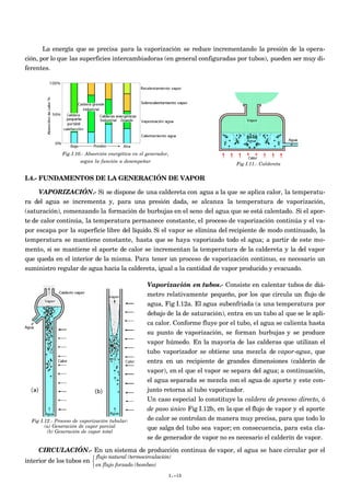 La energía que se precisa para la vaporización se reduce incrementando la presión de la opera-
ción, por lo que las superficies intercambiadoras (en general configuradas por tubos), pueden ser muy di-
ferentes.




               Fig I.10.- Absorción energética en el generador,
                       según la función a desempeñar
                                                                                     Fig I.11.- Caldereta


I.4.- FUNDAMENTOS DE LA GENERACIÓN DE VAPOR

    VAPORIZACIÓN.- Si se dispone de una caldereta con agua a la que se aplica calor, la temperatu-
ra del agua se incrementa y, para una presión dada, se alcanza la temperatura de vaporización,
(saturación), comenzando la formación de burbujas en el seno del agua que se está calentado. Si el apor-
te de calor continúa, la temperatura permanece constante, el proceso de vaporización continúa y el va-
por escapa por la superficie libre del líquido. Si el vapor se elimina del recipiente de modo continuado, la
temperatura se mantiene constante, hasta que se haya vaporizado todo el agua; a partir de este mo-
mento, si se mantiene el aporte de calor se incrementan la temperatura de la caldereta y la del vapor
que queda en el interior de la misma. Para tener un proceso de vaporización continuo, es necesario un
suministro regular de agua hacia la caldereta, igual a la cantidad de vapor producido y evacuado.

                                                     Vaporización en tubos.- Consiste en calentar tubos de diá-
                                                     metro relativamente pequeño, por los que circula un flujo de
                                                     agua, Fig I.12a. El agua subenfriada (a una temperatura por
                                                     debajo de la de saturación), entra en un tubo al que se le apli-
                                                     ca calor. Conforme fluye por el tubo, el agua se calienta hasta
                                                     su punto de vaporización, se forman burbujas y se produce
                                                     vapor húmedo. En la mayoría de las calderas que utilizan el
                                                     tubo vaporizador se obtiene una mezcla de vapor-agua, que
                                                     entra en un recipiente de grandes dimensiones (calderín de
                                                     vapor), en el que el vapor se separa del agua; a continuación,
                                                     el agua separada se mezcla con el agua de aporte y este con-
                                                     junto retorna al tubo vaporizador.
                                                     Un caso especial lo constituye la caldera de proceso directo, ó
                                                     de paso único Fig I.12b, en la que el flujo de vapor y el aporte
  Fig I.12.- Proceso de vaporización tubular:        de calor se controlan de manera muy precisa, para que todo lo
        (a) Generación de vapor parcial              que salga del tubo sea vapor; en consecuencia, para esta cla-
         (b) Generación de vapor total
                                                     se de generador de vapor no es necesario el calderín de vapor.

     CIRCULACIÓN.- En un sistema de producción continua de vapor, el agua se hace circular por el
                             flujo natural (termocirculación)
interior de los tubos en 
                             en flujo forzado (bombeo)
                                                              I.-10
 