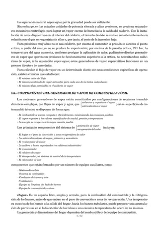 La separación natural vapor-agua por la gravedad puede ser suficiente.
      Sin embargo, en las actuales unidades de potencia elevada y altas presiones, se precisan separado-
res mecánicos centrífugos para lograr un vapor exento de humedad a la salida del calderín. Con la insta-
lación de estos dispositivos en el interior del calderín, el tamaño de éste se reduce considerablemente en
relación con el que se requeriría sin ellos y, por tanto, el coste de la inversión baja.
      Para presiones muy altas no se usa calderín, por cuanto al aumentar la presión se alcanza el punto
crítico, a partir del cual ya no se produce la vaporización; por encima de la presión crítica, 221 bar, la
temperatura del agua aumenta, conforme prosigue la aplicación de calor, pudiéndose diseñar generado-
res de vapor que operen con presiones de funcionamiento superiores a la crítica, no necesitándose calde-
rines de vapor, ni la separación vapor-agua; estos generadores de vapor supercríticos funcionan en un
proceso directo o de paso único.
     Para calcular el flujo de vapor en un determinado diseño con unas condiciones específicas de opera-
ción, existen criterios que establecen:
    - El mínimo valor del flujo
    - El máximo contenido de vapor admisible para cada uno de los tubos individuales
    - El máximo flujo permisible en el calderín de vapor


I.5.- COMPONENTES DEL GENERADOR DE VAPOR DE COMBUSTIBLE FÓSIL

    Los modernos generadores de vapor están constituidos por configuraciones de secciones termohi-
                                                                calientan y vaporizan el agua
dráulicas complejas, con flujos de vapor y agua, que                                             ; estas superficies de in-
                                                                sobrecalientan el vapor
tercambio térmico se disponen de forma que:
    - El combustible se queme completa y eficientemente, minimizando las emisiones posibles
    - El vapor se genere a los valores especificados de caudal, presión y temperatura
    - La energía se recupere en la mayor cuantía posible
                                                            generación de vapor
    Los principales componentes del sistema de                                       incluyen:
                                                            recuperación del calor

    - El hogar y el paso de convección o zona recuperadora de calor
    - Los sobrecalentadores de vapor, primario y secundario
    - El recalentador de vapor
    - La caldera o banco vaporizador (en calderas industriales)
    - El economizador
    - El calderín de vapor
    - El atemperador y el sistema de control de la temperatura
    - El calentador de aire

componentes que están formados por un número de equipos auxiliares, como:
     - Molinos de carbón
     - Sistema de combustión
     - Conductos de humos y aire
     - Ventiladores
     - Equipo de limpieza del lado de humos
     - Equipo de evacuación de cenizas

     Hogar.- Es un espacio libre, amplio y cerrado, para la combustión del combustible y la refrigera-
ción de los humos, antes de que entren en el paso de convección o zona de recuperación. Una temperatu-
ra excesiva de los humos a la salida del hogar, hacia los bancos tubulares, puede provocar una acumula-
ción de partículas en el lado exterior de los tubos o una excesiva temperatura del acero de los mismos.
     La geometría y dimensiones del hogar dependen del combustible y del equipo de combustión.
                                                           I.-12
 