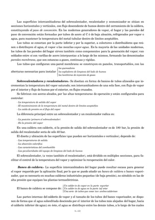 Las superficies intercambiadoras del sobrecalentador, recalentador y economizador se sitúan en
secciones horizontales y verticales, con flujo descendente de humos dentro del cerramiento de la caldera,
constituyendo el paso de convección. En los modernos generadores de vapor, el hogar y las paredes del
paso de convención están formadas por tubos de acero al C ó de baja aleación, refrigerados por vapor o
agua, para mantener la temperatura del metal tubular dentro de límites aceptables.
     Los tubos se conectan por la parte inferior y por la superior, a colectores o distribuidores que reú-
nen o distribuyen el agua, el vapor o las mezclas vapor-agua. En la mayoría de las unidades modernas,
los tubos de las paredes del hogar sirven también como componentes para la generación del vapor; van
soldados entre sí con varillas de acero interpuestas a lo largo de los mismos, formando las denominadas
paredes membrana, que son estancas a gases, continuas y rígidas.
     Los tubos que configuran una pared membrana se construyen en paneles, transportables, con las
                                           los quemadores
                                          
aberturas necesarias para instalar         los sopladores de limpieza del lado de humos
                                           las lumbreras de inyección de gases
                                          

    Sobrecalentadores y recalentadores.- Se diseñan en forma de bancos de tubos alineados que in-
crementan la temperatura del vapor saturado; son intercambiadores de una sola fase, con flujo de vapor
por el interior y flujo de humos por el exterior, en flujos cruzados.
     Se fabrican con aceros aleados, por las altas temperaturas de operación y están configurados para
controlar:
    - La temperatura de salida del vapor
    - El mantenimiento de la temperatura del metal dentro de límites aceptables
    - La caída de presión en el flujo del vapor

    La diferencia principal entre un sobrecalentador y un recalentador radica en:
    - La posición (primero el sobrecalentador)
    - En la presión del vapor

     En una caldera con calderín, si la presión de salida del sobrecalentador es de 180 bar, la presión de
salida del recalentador sería de sólo 40 bar.
     El diseño y ubicación de las superficies (que pueden ser horizontales o verticales), depende de:
    - Las temperaturas de salida
    - La absorción calorífica
    - Las características del combustible
    - Las peculiaridades del equipo de limpieza del lado de humos

      El sobrecalentador, (a veces también el recalentador), está dividido en múltiples secciones, para fa-
cilitar el control de la temperatura del vapor y optimizar la recuperación del calor.

      Banco de caldera.- La superficie intercambiadora del hogar puede resultar escasa para generar
el vapor requerido por la aplicación final, por lo que se puede añadir un banco de caldera o banco vapori-
zador, que es necesario en muchas calderas industriales pequeñas (de baja presión), no siéndolo en las de
alta presión que equipan las plantas termoeléctricas.

                                                  Un calder ín de vapor en la parte superior
                                                 
    El banco de caldera se compone de:  Un calder ín de agua en la parte inf erior
                                                 
                                                  Una serie de tubos que conec tan ambos calderines

     Las partes internas del calderín de vapor y el tamaño de los tubos del banco vaporizador, se dispo-
nen de forma que el agua subenfriada descienda por el interior de los tubos más alejados del hogar, hacia
el calderín inferior (de agua); en éste, el agua se distribuye entre los demás tubos, a lo largo de los cuales
                                                            I.-13
 