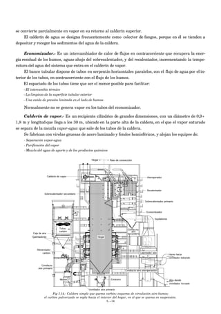 se convierte parcialmente en vapor en su retorno al calderín superior.
     El calderín de agua se designa frecuentemente como colector de fangos, porque en él se tienden a
depositar y recoger los sedimentos del agua de la caldera.

     Economizador.- Es un intercambiador de calor de flujos en contracorriente que recupera la ener-
gía residual de los humos, aguas abajo del sobrecalentador, y del recalentador, incrementando la tempe-
ratura del agua del sistema que entra en el calderín de vapor.
     El banco tubular dispone de tubos en serpentín horizontales paralelos, con el flujo de agua por el in-
terior de los tubos, en contracorriente con el flujo de los humos.
     El espaciado de los tubos tiene que ser el menor posible para facilitar:
    - El intercambio térmico
    - La limpieza de la superficie tubular exterior
    - Una caída de presión limitada en el lado de humos

    Normalmente no se genera vapor en los tubos del economizador.

     Calderín de vapor.- Es un recipiente cilíndrico de grandes dimensiones, con un diámetro de 0,9÷
1,8 m y longitud que llega a los 30 m, ubicado en la parte alta de la caldera, en el que el vapor saturado
se separa de la mezcla vapor-agua que sale de los tubos de la caldera.
     Se fabrican con virolas gruesas de acero laminado y fondos hemisféricos, y alojan los equipos de:
    - Separación vapor-agua
    - Purificación del vapor
    - Mezcla del agua de aporte y de los productos químicos




                        Fig I.14.- Caldera simple que quema carbón; esquema de circulación aire-humos;
                  el carbón pulverizado se sopla hacia el interior del hogar, en el que se quema en suspensión.
                                                              I.-14
 