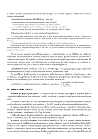 e, incluso, facilitan un limitado almacenamiento de agua para atender pequeños cambios instantáneos
de carga de la unidad.
     Las principales conexiones del calderín de vapor son:
     - Las que reciben más mezclas vapor-agua desde los tubos de caldera
     - Las que evacúan el vapor saturado, que suelen ser muy pocas en número
     - Las que añaden el agua de aporte al sistema, normalmente reducidas a una ó dos
     - Las que retoman el agua casi saturada y la llevan a la entrada de los tubos de caldera

     El diagrama de control de la temperatura del vapor incluye:
      a) La recirculación parcial de los humos, bien hacia la parte baja del hogar (recirculación de humos), o bien hacia la
parte superior del mismo (atemperación de humos), desde el punto de toma ubicado al final del generador de vapor en el lado
de humos
      b) Un ajuste adecuado del sistema de combustión, por modificación de determinados parámetros
      c) Aplicación de vapor o de agua de baja temperatura, al flujo de vapor de alta temperatura, que se conoce como atem-
peración de vapor; el componente más frecuente en este caso, que es el más extendido en la vertiente del agua, se denomina
atemperador atomizador.

     En las grandes unidades termoeléctricas, para el control dinámico se usa (debido a su rapidez de
respuesta), un atemperador de inyección directa de agua o de vapor, que está diseñado para resistir el
choque térmico propio del proceso; se ubica a la entrada del sobrecalentador o entre dos secciones del
mismo, para controlar mejor y con más seguridad la temperatura del metal tubular en la sección de sa-
lida del sobrecalentador, que es donde el metal alcanza mayor temperatura.

     Calentador de aire.- No forma parte de los circuitos agua-vapor, pero juega un papel importante
en la transferencia de calor y en la eficiencia del sistema generador de vapor.
     En las calderas de alta presión, la temperatura de los humos a la salida del economizador es toda-
vía bastante alta, por lo que el calentador de aire recupera una gran parte de esta energía residual y la
añade al aire comburente, para ahorrar así en consumo de combustible.
                                                                              los cambiadores de calor tubulares
                                                                             
     Los diseños de los calentadores de aire incluyen, entre otros,  los de chapa
                                                                             
                                                                              los regenerativos

I.6.- SISTEMAS DE FLUJOS

     Sistema del flujo agua-vapor.- Los componentes del circuito agua-vapor se disponen para la
consecución del sistema más económico posible, con vistas a un determinado suministro continuo de
vapor.
     El sistema de circulación del flujo (excluido el recalentador) para una unidad de circulación natural a
presión subcrítica, con calderín, se presenta en la Fig I.15, que es la referencia para todo lo que sigue.
     El agua de alimentación llega al colector inferior A del economizador y circula en éste hacia arriba,
en sentido contrario al flujo de humos. El agua se recoge en el colector de salida B del economizador, que
también puede estar situado dentro del flujo de humos.
     Finalmente el agua de alimentación fluye por un determinado conjunto de tuberías (BCD), que co-
nectan el colector de salida del economizador con el calderín de vapor D.
     A veces es conveniente disponer el recorrido de las tuberías (BC) a lo largo del paso de convección,
hasta el colector de salida del economizador, que se ubica en la parte superior de la caldera. Estos tubos
se utilizan como soportes refrigerados por vapor, para mantener el sobrecalentador horizontal y el reca-
lentador, cuando estos bancos tubulares tengan vanos demasiado grandes, para poder soportarlos sólo
en sus extremos. Posteriormente, el agua de alimentación se inyecta en el calderín de vapor D dentro del
                                                           I.-15
 