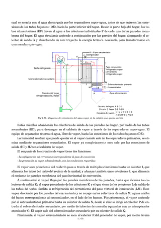 cual se mezcla con el agua descargada por los separadores vapor-agua, antes de que entre en las cone-
xiones de los tubos bajantes (DE), hacia la parte inferior del hogar. Desde la parte baja del hogar, los tu-
bos alimentadores (EF) llevan el agua a los colectores individuales F de cada una de las paredes mem-
brana del hogar. El agua circulante asciende a continuación por las paredes del hogar, alcanzando el co-
lector de salida G y absorbiendo en este trayecto la energía térmica necesaria para transformarse en
una mezcla vapor-agua.




                       Fig I.15.- Esquema de circulación del agua-vapor en la caldera que quema carbón


     Estas mezclas abandonan los colectores de salida de las paredes del hogar, por medio de los tubos
ascendentes (GD), para descargar en el calderín de vapor a través de los separadores vapor-agua. El
equipo de separación retorna el agua, libre de vapor, hacia las conexiones de los tubos bajantes (DE).
     La humedad residual que pueda quedar en el vapor cuando sale de los separadores primarios, se eli-
mina mediante separadores secundarios. El vapor ya completamente seco sale por las conexiones de
salida (HI y HJ) en el calderín de vapor.
     El conjunto de los circuitos de vapor tiene dos funciones:
    - La refrigeración del cerramiento correspondiente al paso de convección
    - La generación de vapor sobrecalentado, con las condiciones requeridas

     El vapor seco procedente del calderín pasa a través de múltiples conexiones hasta un colector I, que
alimenta los tubos del techo del recinto de la unidad, y alcanza también unos colectores J, que alimenta
el conjunto de paredes membrana del paso horizontal de convección.
     A continuación el vapor fluye por las paredes membrana de las paredes, hasta que alcanza los co-
lectores de salida K; el vapor procedente de los colectores K y el que viene de los colectores L de salida de
los tubos del techo, facilita la refrigeración del cerramiento del paso vertical de convección (LM). Este
vapor desciende por los paneles del cerramiento y se recoge en los colectores de salida M, aguas arriba
del banco correspondiente al economizador, en el lado de los humos. Posteriormente, el vapor asciende
por el sobrecalentador primario hasta su colector de salida N, desde el cual se dirige al colector P de en-
trada al sobrecalentador secundario, por medio de tuberías de conexión equipadas con un atemperador
atomizador O. El vapor sale del sobrecalentador secundario por su colector de salida Q.
     Finalmente, el vapor sobrecalentado se saca al exterior R del generador de vapor, por medio de una
                                                           I.-16
 
