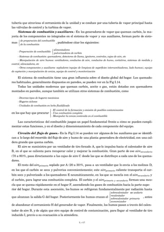 tubería que atraviesa el cerramiento de la unidad y se conduce por una tubería de vapor principal hasta
las válvulas de control y la turbina de vapor.
     Sistemas de combustión y auxiliares.- En los generadores de vapor que queman carbón, la ma-
yoría de los componentes no integrados en el sistema de vapor y sus auxiliares, forman parte de siste-
       de preparación del combustible
mas                                     , pudiéndose citar los siguientes:
       de la combustión

                                    alimentadores
     - Preparación de combustible: 
                                    pulverizadores de carbón
     - Sistemas de combustión: quemadores, detectores de llama, ignitores, controles, cajas de aire, etc
     - Manipulación de aire/humos: ventiladores, conductos de aire, conductos de humo, cortatiros, sistemas de medida y
control, silenciadores, etc
     - Otros componentes y auxiliares: sopladores (equipo de limpieza de superficies intercambiadoras, lado humos), equipo
de captación y manipulación de ceniza, equipo de control y monitorización

     El sistema de combustión tiene una gran influencia sobre el diseño global del hogar. Los quemado-
res habituales, generalmente dispuestos en paredes, se pueden ver en la Fig I.14.
     Todas las unidades modernas que queman carbón, aceite o gas, están dotadas con quemadores
montados en paredes, aunque también se utilizan otros sistemas de combustión, como

     - Diversos tipos de hogares mecánicos
     - Hogares ciclones
     - Unidades de combustión en lecho fluidificado
                                  - El control de la formación y emisión de posibles contaminantes
                                 
en los que hay que procurar  - Una combustión completa
                                 
                                  - Manipular la ceniza contenida en el combustible

   Las características del combustible juegan un papel fundamental frente a cómo se pueden cumpli-
mentar estas funciones, y en el diseño y dimensionamiento de cada componente del equipo.

    Circuito del flujo de gases.- En la Fig I.14 se pueden ver algunos de los auxiliares que se identifi-
can a lo largo del recorrido del flujo de aire y humo de una planta generadora de electricidad, con una cal-
dera grande que quema carbón.
    El aire se suministra por un ventilador de tiro forzado A, que lo impulsa hacia el calentador de aire
B, en el que se calienta para recuperar calor y mejorar la combustión. Gran parte de ese airesecundario
(70 a 80)%, pasa directamente a las cajas de aire C desde las que se distribuye a cada uno de los quema-
dores.
     El resto del aireprimario soplado por A (20 a 30)%, pasa a un ventilador que lo envía a los molinos D,
en los que el carbón se seca y pulveriza convenientemente; este aireprimario caliente transporta el car-
bón seco y pulverizado a los quemadores E neumáticamente, en los que se mezcla con el airesecundario y
el carbón, para lograr una combustión completa. El carbón y el aireprimario                y secundario   forman una mez-
cla que se quema rápidamente en el hogar F, ascendiendo los gases de combustión hacia la parte supe-
rior del hogar. Durante esta ascensión, los humos se refrigeran fundamentalmente por radiación hasta
                                                                                        sobrecalentador sec undario
                                                                                        recalentador
que alcanzan la salida G del hogar. Posteriormente los humos cruzan el                                              ,   antes
                                                                                        sobrecalentador primario
                                                                                        economizador
de abandonar el cerramiento H del generador de vapor. Finalmente, los humos pasan a través del calen-
tador de aire B, y de algún que otro equipo de control de contaminación, para llegar al ventilador de tiro
inducido I, previo a su evacuación a la atmósfera.

                                                           I.-17
 