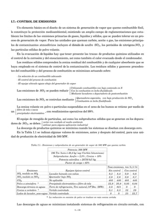 I.7.- CONTROL DE EMISIONES

     Un elemento básico en el diseño de un sistema de generación de vapor que queme combustible fósil,
lo constituye la protección medioambiental, existiendo un amplio campo de reglamentaciones que esta-
blecen los límites de las emisiones primarias de gases, líquidos y sólidos, que se pueden tolerar en un pro-
ceso de generación de vapor. Para las unidades que queman carbón, aceite o gas, las emisiones principa-
les de contaminantes atmosféricos incluyen el dióxido de azufre SO 2 , los peróxidos de nitrógeno NO x y
las partículas sólidas de polvo volante.
     En la evacuación de líquidos hay que tener presente las trazas de productos químicos utilizados en
                                                          €                               €
el control de la corrosión y del ensuciamiento, así como también el calor evacuado desde el condensador.
     Los residuos sólidos comprenden la ceniza residual del combustible y de cualquier absorbente que se
haya empleado en el sistema de control de la contaminación. Los residuos sólidos y gaseosos proceden-
tes del combustible y del proceso de combustión se minimizan actuando sobre:
       - La selección de un combustible adecuado
       - El control del proceso de combustión
       - El equipo ubicado aguas abajo del generador de vapor
                                                          Utilizando combustibles con bajo contenido en S
                                                         
       Las emisiones de SO 2 se pueden reducir  Con la combustión en lecho fluidificado
                                                          Mediante lavadores o depuradores de postcombustión
                                                         
                                                                Quemadores especiales, con baja producción de NO
                                                                                                 x
       Las emisiones de NOx se controlan mediante  Combustión en lecho fluidificado
                                                    
               €
       La ceniza volante en polvo o partículas suspendidas en el seno de los humos se retiene por medio de
    filtro de tela o sacos
un                                , con rendimientos operativos del 99%.
    precipitador electrostático

       El equipo de recogida de partículas, así como los subproductos sólidos que se generan en los depura-
                          verter con cuidado al medio ambiente
dores de SO 2 , se deben  utilizar para alguna aplicación industrial
                         
    La descarga de productos químicos se minimiza cuando los sistemas se diseñan con descarga cero.
    En la Tabla I.1 se indican algunas valores de emisiones, antes y después del control, para una uni-
€ de producción de electricidad de 500 MW.
dad


                    Tabla I.1.- Emisiones y subproductos de un generador de vapor de 500 MW que quema carbón

                                                      Potencia: 500 MW
                                        196 Tm/hora ó 49,4 kg/seg (Carbón bituminoso)
                                          Subproductos: Azufre = 2,5% ; Ceniza = 16%
                                              Potencia calorífica = 28750 kJ/kg
                                                   Factor de carga = 65%
                                                                                              Tasa emisiones, ton/h, (t/h)
                Emisiones                             Equipos típicos control                  Sin control   Con control
       SOx medido en SO2              Lavador húmedo con caliza                                9,3    8,4     0,9     0,8
       NOx medido en NO 2             Quemador bajo NOx                                        2,9    2,6     0,9     0,7
       CO2                            No aplicable                                             485    440    485     440
       Polvo a atmósfera *            Precipitado electrostático o filtro de tela             22,9 20,8 0,05 0,04
       Descarga térmica en aguas      Torre de refrigeración, Tiro natural, 109 Btu (MWt)      2,8    821      0       0
       Ceniza a vertedero *           Vertido controlado                                       9,1    8,3     32      29
       Lodos de lavador, yeso+agua    Vertido controlado                                        0       0     25    22,7
                                    * La reducción en emisión de polvo se traduce en más ceniza vertida


       Las descargas de aguas se minimizan instalando sistemas de refrigeración en circuito cerrado, con
                                                              I.-18
 