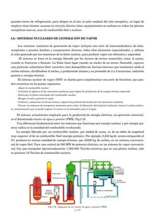 grandes torres de refrigeración, para disipar en el aire el calor residual del ciclo energético, en lugar de
emplear otras fuentes acuosas en circuito abierto; éstos equipamientos se realizan en todas las plantas
energéticas nuevas, sean de combustible fósil o nuclear.


I.8.- SISTEMAS NUCLEARES DE GENERACIÓN DE VAPOR

      Los sistemas nucleares de generación de vapor incluyen una serie de intercambiadores de calor,
recipientes a presión, bombas y componentes diversos, todos ellos altamente especializados, y utilizan
el calor generado por las reacciones de la fisión nuclear, para producir vapor con eficiencia y seguridad.
      El sistema se basa en la energía liberada por los átomos de ciertos materiales, como el uranio,
cuando se fracturan o fisionan. La fisión tiene lugar cuando un núcleo de un átomo fisionable, captura
una partícula subatómica libre (neutrón); ésto desequilibra las fuerzas internas que mantienen unido al
núcleo atómico, dividiéndose el núcleo, y produciendo átomos y un promedio de 2 a 3 neutrones, radiación
gamma y energía térmica.
     El sistema nuclear de vapor (NSS) se diseña para cumplimentar una serie de funciones, que pue-
den resumirse en los puntos siguientes:
      - Alojar el combustible nuclear
      - Controlar el régimen de las reacciones nucleares, para lograr la producción de la energía térmica requerida
      - Estimular la fisión controlada del combustible nuclear
      - Recoger el calor y generar el vapor
      - Contener y almacenar de forma inocua y segura los productos formados por las reacciones nucleares
      - Proveer los sistemas de emergencia necesarios para evitar la liberación del material radiactivo hacia el medio ambien-
te, contaminación que se puede originar lo mismo en la atmósfera que en el agua

     El sistema actualmente empleado para la producción de energía eléctrica, en operación comercial,
es el denominado reactor de agua a presión (PWR), Fig I.16.
     Una diferencia fundamental entre los sistemas que funcionan por energía nuclear y por energía quí-
mica radica en la cantidad del combustible involucrado.
     La energía liberada por un combustible nuclear, por unidad de masa, es de un orden de magnitud
muy superior al de un combustible fósil (energía química). Por ejemplo, 0,454 kg de uranio enriquecido al
3% producen la misma cantidad de energía térmica, que 45000 kg de carbón, en un sistema convencio-
nal de vapor fósil. Para una central de 500 MW de potencia eléctrica, en un sistema de vapor convencio-
nal, hay que manipular aproximadamente 1.000.000 Tm/año mientras que en una planta nuclear, sólo
se precisan 10 Tm/año de combustible nuclear.




                                   Fig I.16.- Esquema de un reactor de agua a presión (PWR)
                                                            I.-19
 