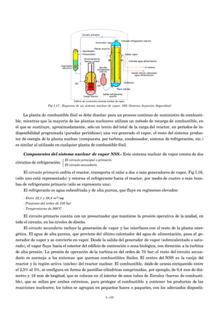 Fig I.17.- Esquema de un sistema nuclear de vapor. SIS (Sistema Inyección Seguridad)


     La planta de combustible fósil se debe diseñar para un proceso continuo de suministro de combusti-
ble, mientras que la mayoría de las plantas nucleares utilizan un método de recarga de combustible, en
el que se sustituye, aproximadamente, sólo un tercio del total de la carga del reactor, en períodos de in-
disponibilidad programada (paradas periódicas); una vez generado el vapor, el resto del sistema produc-
tor de energía de la planta nuclear (compuesta por turbina, condensador, sistema de refrigeración, etc.)
es similar al utilizado en cualquier planta de combustible fósil.

    Componentes del sistema nuclear de vapor NSS.- Este sistema nuclear de vapor consta de dos
                               El circuito principal o primario
circuitos de refrigeración: 
                               El circuito secundario

    El circuito primario enfría el reactor, transporta el calor a dos o más generadores de vapor, Fig I.16,
(sólo uno está representado) y retorna el refrigerante hacia el reactor, por medio de cuatro o más bom-
bas de refrigerante primario (sólo se representa una).
     El refrigerante es agua subenfriada y de alta pureza, que fluye en regímenes elevados:
    - Entre 22,1 y 28,4 m3/seg
    - Presiones del orden de 150 bar
    - Temperaturas de 300ºC

     El circuito primario cuenta con un presurizador que mantiene la presión operativa de la unidad, en
todo el circuito, en los niveles de diseño.
     El circuito secundario incluye la generación de vapor y las interfaces con el resto de la planta ener-
gética. El agua de alta pureza, que proviene del último calentador del agua de alimentación, pasa al ge-
nerador de vapor y se convierte en vapor. Desde la salida del generador de vapor (sobrecalentado o satu-
rado), el vapor fluye hacia el exterior del edificio de contención o zona biológica, con dirección a la turbina
de alta presión. La presión de operación de la turbina es del orden de 70 bar; el resto del circuito secun-
dario se asemeja a los sistemas que queman combustibles fósiles. El centro del NSS es la vasija del
reactor y la región activa (núcleo) del reactor nuclear. El combustible, óxido de uranio enriquecido entre
el 2,5% al 5%, se configura en forma de pastillas cilíndricas comprimidas, por ejemplo, de 9,4 mm de diá-
metro y 18 mm de longitud, que se colocan en el interior de unos tubos de Zircaloy (barras de combusti-
ble), que se sellan por ambos extremos, para proteger el combustible y contener los productos de las
reacciones nucleares; los tubos se agrupan en pequeños haces o paquetes, con los adecuados dispositi-

                                                           I.-20
 