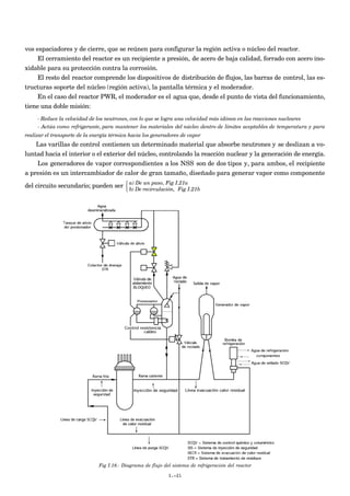 vos espaciadores y de cierre, que se reúnen para configurar la región activa o núcleo del reactor.
     El cerramiento del reactor es un recipiente a presión, de acero de baja calidad, forrado con acero ino-
xidable para su protección contra la corrosión.
     El resto del reactor comprende los dispositivos de distribución de flujos, las barras de control, las es-
tructuras soporte del núcleo (región activa), la pantalla térmica y el moderador.
     En el caso del reactor PWR, el moderador es el agua que, desde el punto de vista del funcionamiento,
tiene una doble misión:
     - Reduce la velocidad de los neutrones, con lo que se logra una velocidad más idónea en las reacciones nucleares
     - Actúa como refrigerante, para mantener los materiales del núcleo dentro de límites aceptables de temperatura y para
realizar el transporte de la energía térmica hacia los generadores de vapor
    Las varillas de control contienen un determinado material que absorbe neutrones y se deslizan a vo-
luntad hacia el interior o el exterior del núcleo, controlando la reacción nuclear y la generación de energía.
    Los generadores de vapor correspondientes a los NSS son de dos tipos y, para ambos, el recipiente
a presión es un intercambiador de calor de gran tamaño, diseñado para generar vapor como componente
                                     a) De un paso, Fig I.21a
del circuito secundario; pueden ser  b) De recirculación, Fig I.21b
                                    




                               Fig I.18.- Diagrama de flujo del sistema de refrigeración del reactor

                                                              I.-21
 