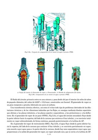 Fig I.19a.- Conjunto de componentes de un reactor de agua a presión (PWR)




             a) Vasija del reactor; b) Generador de vapor; c) Presurizador ; d) Bomba de refrigeración del núcleo
                              Fig I.19b.- Componentes de un reactor de agua a presión (PWR)


     El fluido del circuito primario entra en una cámara y pasa desde ahí por el interior de miles de tubos
de pequeño diámetro, del orden de 0,625”= (15,9 mm), construidos con Inconel. El generador de vapor es
un gran recipiente a presión, fabricado con acero al carbono.
     Una transferencia térmica efectiva, así como el evitar todo tipo de problemas derivados de las dila-
taciones térmicas y de las vibraciones inducidas por los flujos, se consigue mediante diseños especiales
que afectan a las placas tubulares, a las placas soporte o separadoras, a las protecciones y a los deflec-
tores. En el generador de vapor de un paso (OTSG), Fig I.21a, el agua del circuito secundario fluye desde
la parte inferior hacia la superior, del lado de la carcasa que encierra el haz tubular, y se convierte total-
mente en vapor sobrecalentado, de forma continua, pasando posteriormente a la turbina de AP.
     En el generador de vapor de recirculación (RSG), Fig I.21b, el agua fluye desde la parte inferior ha-
cia la superior, del lado de la carcasa que contiene el haz tubular, y se convierte parcialmente en vapor;
esta mezcla vapor-agua pasa a la parte alta de la carcasa, donde hay unos separadores vapor-agua que
proporcionan a la salida del generador de vapor, un vapor saturado seco, que se envía a la turbina de AP.
                                                           I.-22
 