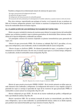 También se dispone de un determinado número de sistemas de apoyo como:
    - De carga y presurización del refrigerante del reactor
    - De aplicación del agua de aporte
    - De refrigeración del almacenamiento de combustible gastado
    - De evacuación del calor producido por la desintegración de núclidos radiactivos, cuando el reactor se retira de servicio

      Hay otros sistemas especializados que protegen al reactor, en el supuesto de que se produzca un
fallo en el sistema refrigerante primario, cuya función es mantener la temperatura de los paquetes de
barras de combustible dentro de límites seguros.

I.9.- CLASIFICACIÓN DE LOS SISTEMAS NUCLEARES DE VAPOR (NSS)

      Existe una gran variedad de sistemas de reactores para obtener la energía térmica del combustible
nuclear, que se destina a producir vapor en plantas generadoras de electricidad. Estos sistemas se iden-
tifican por el tipo de refrigerante y moderador que utilizan.
      Los principales sistemas de reactores empleados en plantas termoeléctricas para generación de
vapor, son:
    - Reactor de agua presurizada (PWR).- Es el sistema ya indicado, Fig I.16,17, que utiliza, a la vez,
agua como refrigerante y como moderador, siendo el combustible óxido de uranio enriquecido.
     - Reactor de agua en ebullición (BWR).- Se elimina el generador de vapor, y se produce el vapor di-
rectamente en el núcleo del reactor. En este caso, la mezcla vapor-agua es, al mismo tiempo, refrigeran-
te y moderador, siendo el combustible uranio enriquecido, Fig I.25.




                  Núcleo del reactor
                                                      Vapor                         Turbinas                 Alternador

                                                        Agua




                                                                                               Condensador
                                                                       Bombas alimentación

                                                                               Agua condensada

                                                                  Filtro
                                  Bombas de recirculación




                                       Fig I.25.- Esquema de un reactor de agua en ebullición (BWR)


   - Reactor de agua pesada presurizada (PHWR) CANDU.- En el circuito primario se utiliza agua pe-
sada (deuterio) como moderador y refrigerante. La configuración del reactor es muy singular, aunque el
generador de vapor se asemeja al generador de vapor de los reactores de agua presurizada (PWR); el
combustible es uranio natural (no enriquecido), Fig I.27 y 28.

    - Reactor refrigerado por gas (GCR).- Se trata de un reactor moderado por grafito y refrigerado por
helio o por dióxido de carbono, Fig I.29 y 30.
   - Reactor reproductor (BR).- Es un sistema avanzado de reactor ya comercializado, que utiliza Na
como refrigerante y que no tiene moderador. La peculiaridad del sistema radica en su diseño especial,
para producir más material fisionable que el que consume el reactor, Fig I.31.
                                                                  I.-25
 