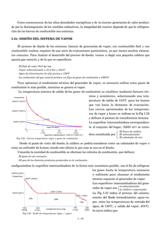 Como consecuencia de las altas densidades energéticas y de la enorme generación de calor produci-
do por la desintegración de los núclidos radiactivos, la integridad del reactor depende de que la refrigera-
ción de las barras de combustible sea continua.

I.10.- DISEÑO DEL SISTEMA DE VAPOR

    El proceso de diseño de los sistemas básicos de generación de vapor, con combustible fósil y con
combustible nuclear, requiere de una serie de evaluaciones particulares, ya que tienen muchos elemen-
tos comunes. Para ilustrar el desarrollo del proceso de diseño, vamos a elegir una pequeña caldera que
quema gas natural, y de la que se especifican:

    - El flujo de vapor 50,5 kg/seg
    - Vapor sobrecalentado a 41,4 bar y 454ºC
    - Agua de alimentación de alta pureza a 138ºC
    - La combustión del gas natural produce un flujo de gases de combustión a 1980ºC

    Para optimizar el rendimiento térmico del generador de vapor, es necesario enfriar estos gases de
combustión lo más posible, mientras se genera el vapor.
    La temperatura mínima de salida de los gases de combustión se establece mediante factores téc-
                                                        nicos y económicos, seleccionando una tem-
                                                        peratura de salida de 154ºC para los humos
                                                        que van hacia la chimenea de evacuación.
                                                                       Las curvas aproximadas de las temperatu-
                                                                       ras de vapor y humo se indican en la Fig I.32
                                                                       y definen el proceso de transferencia térmica.
                                                                       La superficie intercambiadora correspondien-
                                                                       te al conjunto del hogar, (6400 m2) se consi-
                                                                                               - El banco de caldera
                                                                                              
                                                                       dera constituida por  - El sobrecalentador
                                                                                               - El calentador de aire
                                                                                              
   Fig I.32.- Curvas temperatura vapor y gases de combustión

     Desde el punto de vista del diseño, la caldera se podría considerar como un calentador de vapor o
como un enfriador de humos, siendo esto último lo que más se usa en el diseño.
    Conocida la cantidad de combustible se efectúan los cálculos de combustión, que definen:
    - El gasto de aire necesario
    - El peso de los distintos productos producidos en la combustión

configurándose la superficie intercambiadora de la forma más económica posible, con el fin de refrigerar
                                                           los gases hasta la temperatura necesaria
                                                           y suficiente para alcanzar el rendimiento
                                                           térmico supuesto al generador de vapor.
                                                           Las superficies intercambiadoras del gene-
                                                                                                el sobrecalentador
                                                                          rador de vapor son  la caldera o vaporizador
                                                                                              
                                                                                              
                                                                          La Fig I.33 indica el proceso del calenta-
                                                                          miento del fluido termodinámico agua-va-
                                                                          por, entre las temperaturas de entrada del
                                                                          agua, de 138ºC, y salida del vapor, 454ºC;
                                                                          la curva indica que:
        Fig I.33.- Perfil de temperaturas (agua + vapor)

                                                           I.-28
 