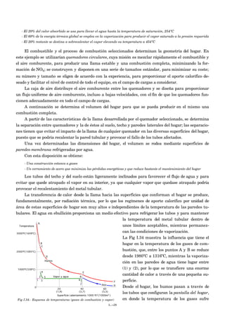 - El 20% del calor absorbido se usa para llevar el agua hasta la temperatura de saturación, 254ºC
   - El 60% de la energía térmica global se emplea en la vaporización para producir el vapor saturado a la presión requerida
   - El 20% restante se destina a sobrecalentar el vapor elevando su temperatura a 454ºC

    El combustible y el proceso de combustión seleccionados determinan la geometría del hogar. En
este ejemplo se utilizarían quemadores circulares, cuya misión es mezclar rápidamente el combustible y
el aire comburente, para producir una llama estable y una combustión completa, minimizando la for-
mación de NOx; se construyen y disponen en una serie de tamaños estándar, para minimizar su coste;
su número y tamaño se eligen de acuerdo con la experiencia, para proporcionar el aporte calorífico de-
seado y facilitar el nivel de control de todo el equipo, en el campo de cargas a considerar.
     La caja de aire distribuye el aire comburente entre los quemadores y se diseña para proporcionar
un flujo uniforme de aire comburente, incluso a bajas velocidades, con el fin de que los quemadores fun-
cionen adecuadamente en todo el campo de cargas.
     A continuación se determina el volumen del hogar para que se pueda producir en el mismo una
combustión completa.
     A partir de las características de la llama desarrollada por el quemador seleccionado, se determina
la separación entre quemadores y la de éstos al suelo, techo y paredes laterales del hogar; las separacio-
nes tienen que evitar el impacto de la llama de cualquier quemador en las diversas superficies del hogar,
puesto que se podría recalentar la pared tubular y provocar el fallo de los tubos afectados.
     Una vez determinadas las dimensiones del hogar, el volumen se rodea mediante superficies de
paredes-membrana refrigeradas por agua.
    Con esta disposición se obtiene:
    - Una construcción estanca a gases
    - Un cerramiento de acero que minimiza las pérdidas energéticas y que reduce bastante el mantenimiento del hogar

      Los tubos del techo y del suelo están ligeramente inclinados para favorecer el flujo de agua y para
evitar que quede atrapado el vapor en su interior, ya que cualquier vapor que quedase atrapado podría
provocar el recalentamiento del metal tubular.
      La transferencia de calor desde la llama hacia las superficies que conforman el hogar se produce,
fundamentalmente, por radiación térmica, por lo que los regímenes de aporte calorífico por unidad de
área de estas superficies de hogar son muy altos e independientes de la temperatura de las paredes tu-
bulares. El agua en ebullición proporciona un medio efectivo para refrigerar los tubos y para mantener
                                                                  la temperatura del metal tubular dentro de
                                                                  unos límites aceptables, mientras permanez-
                                                                  can las condiciones de vaporización.
                                                                  La Fig I.34 muestra la influencia que tiene el
                                                                  hogar en la temperatura de los gases de com-
                                                                  bustión, que, entre los puntos A y B se reduce
                                                                  desde 1980ºC a 1316ºC, mientras la vaporiza-
                                                                  ción en las paredes de agua tiene lugar entre
                                                                  (1) y (2), por lo que se transfiere una enorme
                                                                  cantidad de calor a través de una pequeña su-
                                                                  perficie.
                                                                  Desde el hogar, los humos pasan a través de
                                                                  los tubos que configuran la pantalla del hogar,
 Fig I.34.- Esquema de temperaturas (gases de combustión y vapor) en donde la temperatura de los gases sufre
                                                          I.-29
 