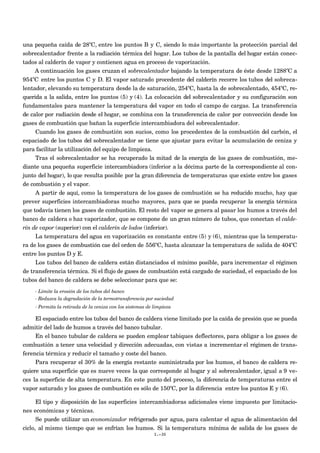 una pequeña caída de 28ºC, entre los puntos B y C, siendo lo más importante la protección parcial del
sobrecalentador frente a la radiación térmica del hogar. Los tubos de la pantalla del hogar están conec-
tados al calderín de vapor y contienen agua en proceso de vaporización.
     A continuación los gases cruzan el sobrecalentador bajando la temperatura de éste desde 1288ºC a
954ºC entre los puntos C y D. El vapor saturado procedente del calderín recorre los tubos del sobreca-
lentador, elevando su temperatura desde la de saturación, 254ºC, hasta la de sobrecalentado, 454ºC, re-
querida a la salida, entre los puntos (5) y (4). La colocación del sobrecalentador y su configuración son
fundamentales para mantener la temperatura del vapor en todo el campo de cargas. La transferencia
de calor por radiación desde el hogar, se combina con la transferencia de calor por convección desde los
gases de combustión que bañan la superficie intercambiadora del sobrecalentador.
     Cuando los gases de combustión son sucios, como los procedentes de la combustión del carbón, el
espaciado de los tubos del sobrecalentador se tiene que ajustar para evitar la acumulación de ceniza y
para facilitar la utilización del equipo de limpieza.
     Tras el sobrecalentador se ha recuperado la mitad de la energía de los gases de combustión, me-
diante una pequeña superficie intercambiadora (inferior a la décima parte de la correspondiente al con-
junto del hogar), lo que resulta posible por la gran diferencia de temperaturas que existe entre los gases
de combustión y el vapor.
     A partir de aquí, como la temperatura de los gases de combustión se ha reducido mucho, hay que
prever superficies intercambiadoras mucho mayores, para que se pueda recuperar la energía térmica
que todavía tienen los gases de combustión. El resto del vapor se genera al pasar los humos a través del
banco de caldera o haz vaporizador, que se compone de un gran número de tubos, que conectan el calde-
rín de vapor (superior) con el calderín de lodos (inferior).
     La temperatura del agua en vaporización es constante entre (5) y (6), mientras que la temperatu-
ra de los gases de combustión cae del orden de 556ºC, hasta alcanzar la temperatura de salida de 404ºC
entre los puntos D y E.
     Los tubos del banco de caldera están distanciados el mínimo posible, para incrementar el régimen
de transferencia térmica. Si el flujo de gases de combustión está cargado de suciedad, el espaciado de los
tubos del banco de caldera se debe seleccionar para que se:
    - Límite la erosión de los tubos del banco
    - Reduzca la degradación de la termotransferencia por suciedad
    - Permita la retirada de la ceniza con los sistemas de limpieza

     El espaciado entre los tubos del banco de caldera viene limitado por la caída de presión que se pueda
admitir del lado de humos a través del banco tubular.
     En el banco tubular de caldera se pueden emplear tabiques deflectores, para obligar a los gases de
combustión a tener una velocidad y dirección adecuadas, con vistas a incrementar el régimen de trans-
ferencia térmica y reducir el tamaño y coste del banco.
     Para recuperar el 30% de la energía restante suministrada por los humos, el banco de caldera re-
quiere una superficie que es nueve veces la que corresponde al hogar y al sobrecalentador, igual a 9 ve-
ces la superficie de alta temperatura. En este punto del proceso, la diferencia de temperaturas entre el
vapor saturado y los gases de combustión es sólo de 150ºC, por la diferencia entre los puntos E y (6).

      El tipo y disposición de las superficies intercambiadoras adicionales viene impuesto por limitacio-
nes económicas y técnicas.
      Se puede utilizar un economizador refrigerado por agua, para calentar el agua de alimentación del
ciclo, al mismo tiempo que se enfrían los humos. Si la temperatura mínima de salida de los gases de
                                                           I.-30
 