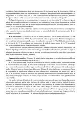combustión fuese, teóricamente, igual a la temperatura de entrada del agua de alimentación, 138ºC, el
economizador debería tener una superficie infinita para lograr la transferencia en tales condiciones; si la
temperatura de los humos fuese sólo de 154ºC, la diferencia de temperaturas en ese punto del generador
de vapor se reduce a 17ºC, que conduce también a un intercambiador relativamente grande.
      En lugar de incorporar un economizador para recuperar la energía residual de los humos, se puede
utilizar un calentador de aire para precalentar el aire comburente, lo que reduce el consumo de combus-
tible en el generador de vapor; así se mejora la combustión de combustibles difíciles de quemar, como es
el caso de una extensa gama de carbones.
     La evaluación de estos parámetros permite seleccionar la solución más económica que cumplimen-
te los requisitos técnicos especificados; en este caso se tomaría la decisión de usar un calentador de aire
y no un economizador.

     Aire comburente.- El calentador de aire se diseña para tomar aire del medio ambiente a 27ºC, (9)
y elevar su temperatura a 300ºC, (8), suministrándolo así a los quemadores. Al mismo tiempo que el
aire se calienta, la temperatura de los gases de combustión cae desde 404ºC a 154ºC, tal como se indica
en el tramo de E a F. Si se utilizase una temperatura de salida de humos menor de 154ºC, las superfi-
cies intercambiadoras serían antieconómicamente grandes.
      Cuando se utilizan combustibles como los aceites o carbones, se pueden producir componentes áci-
dos en el flujo de gases de combustión, como el SO2, y si en los humos de salida del generador de vapor se
utilizan temperaturas inferiores, se puede provocar su condensación sobre las superficies intercambia-
doras con el consiguiente daño por corrosión.

     Agua de alimentación.- Su campo de temperaturas se presenta en un intervalo comprendido en-
tre 138ºC y la temperatura de saturación de 254ºC.
      Si no existe economizador, el agua de alimentación se suministra directamente al calderín de vapor,
en el que se mezcla con el agua de circulación que fluye por los tubos del banco de caldera y del hogar
una vez que se ha extraído de ella el vapor y se ha enviado éste al sobrecalentador. En unidades indus-
triales, el flujo del agua de circulación es 25 veces el del agua de alimentación, por lo que cuando el agua
de alimentación se mezcla en el calderín de vapor, alcanza muy rápidamente una temperatura que es
casi la de saturación, sin que se produzca una apreciable disminución de la temperatura en el agua de
circulación que fluye por los tubos de caldera, lo que justifica suficientemente el trazo, prácticamente
vertical (7-6).
      Las partes internas del calderín de vapor se diseñan especialmente para que el agua, ligeramente
subenfriada, descienda por los tubos del banco de caldera, hacia el calderín inferior (calderín de lodos);
este agua se distribuye entonces entre los restantes tubos del banco de caldera (tubos ascendentes) y
los tubos del cerramiento del hogar; en todos estos tubos, el agua se convierte parcialmente en vapor
(un 4% en peso); seguidamente, la mezcla vapor-agua retorna al calderín de vapor, en el que la mezcla
pasa a través de separadores, enviándose el vapor al sobrecalentador, mientras que el agua residual se
mezcla con el agua de alimentación y de nuevo se distribuye entre los tubos descendentes.




                                                   I.-31
 