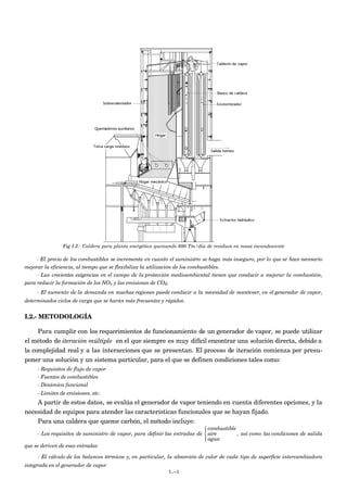 Fig I.2.- Caldera para planta energética quemando 680 Tm/día de residuos en masa incandescente

     - El precio de los combustibles se incrementa en cuanto el suministro se haga más inseguro, por lo que se hace necesario
mejorar la eficiencia, al tiempo que se flexibiliza la utilización de los combustibles.
     - Las crecientes exigencias en el campo de la protección medioambiental tienen que conducir a mejorar la combustión,
para reducir la formación de los NOx y las emisiones de CO2.
     - El aumento de la demanda en muchas regiones puede conducir a la necesidad de mantener, en el generador de vapor,
determinados ciclos de carga que se harán más frecuentes y rápidos.


I.2.- METODOLOGÍA

     Para cumplir con los requerimientos de funcionamiento de un generador de vapor, se puede utilizar
el método de iteración múltiple en el que siempre es muy difícil encontrar una solución directa, debido a
la complejidad real y a las interacciones que se presentan. El proceso de iteración comienza por presu-
poner una solución y un sistema particular, para el que se definen condiciones tales como:
     - Requisitos de flujo de vapor
     - Fuentes de combustibles
     - Dinámica funcional
     - Límites de emisiones, etc.
    A partir de estos datos, se evalúa el generador de vapor teniendo en cuenta diferentes opciones, y la
necesidad de equipos para atender las características funcionales que se hayan fijado.
    Para una caldera que queme carbón, el método incluye:
                                                                             combustible
                                                                            
      - Los requisitos de suministro de vapor, para definir las entradas de  aire        , así como las condiciones de salida
                                                                             agua
                                                                            
que se deriven de esas entradas

     - El cálculo de los balances térmicos y, en particular, la absorción de calor de cada tipo de superficie intercambiadora
integrada en el generador de vapor
                                                            I.-3
 