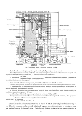 Fig I.3.- Caldera de carbón y circulación natural de 455 MW


     - El cálculo de la combustión para definir el aporte de calor y los flujos de gases, (aire y humos)
     - La configuración del sistema de combustión para completar el proceso, minimizando las emisiones, que afecta a la
preparación del combustible, a la combustión y a la manipulación del aire comburente
                           del hogar
      - La configuración                                               , atendiendo a temperaturas, materiales y relaciones ca-
                           de las superficies de transferencia térmica
racterísticas funcionales del sistema global

      - El dimensionado de los demás componentes, tanto del lado del agua, como del lado del vapor
      - Las zonas de recuperación de calor en los intercambiadores finales, como los economizadores y los calentadores de aire
      - La comprobación de las características funcionales del sistema generador de vapor para asegurar que se cumplen los
criterios de diseño de todos sus equipos auxiliares
      - La repetición de los pasos anteriores, para todo el campo de cargas especificado, hasta que se alcancen el flujo y las
condiciones de presión y temperatura del vapor
      - La utilización, en el diseño de las partes a presión, de las normas del Código ASME
      - El equipo de protección medioambiental necesario para alcanzar los niveles obligados de emisiones, y otros equipos au-
                el sistema de limpieza de las superficies intercambiadoras
               
xiliares, como  los ventiladores
                la instrumentación de control , etc
               

    Una consideración a tener en cuenta radica en el ciclo de vida de la unidad generadora de vapor y de
sus diferentes sistemas auxiliares; en la actualidad, algunos generadores de vapor se construyen para
que puedan funcionar de forma eficiente y fiable durante 60 años, período en el que los componentes se
                                                              I.-4
 