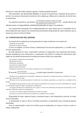 deterioran a causa del medio ambiente agresivo o habrán quedado obsoletos.
     Para garantizar una determinada fiabilidad, se precisa de inspecciones rutinarias de las partes a
presión. Los procesos funcionales transitorios de la unidad, que influyen en la reducción de vida de ésta,
se monitorizan.
                                                        el tratamiento de aguas en todos sus niveles
                                                       
     Las prácticas operativas, que incluyen  los procedimientos de funcionamiento cíclico , pueden afectar sig-
                                                        los programas de mantenimiento
                                                       
nificativamente a la disponibilidad y fiabilidad del generador de vapor y sus auxiliares.

     Los componentes principales de la unidad generadora de vapor tienen que ser susceptibles de po-
derse modernizar para mejorar las características funcionales del generador de vapor, decisiones que se
tienen que tomar en la fase de diseño.

I.3.- CONFIGURACIÓN DEL SISTEMA

     La mayoría de las aplicaciones de la generación de vapor se destinan a los sectores de:
     - Producción de electricidad
     - Suministro de vapor a procesos
     A veces se emplean, al mismo tiempo, combinaciones de estas dos aplicaciones, y se habla enton-
ces de la cogeneración.
     En toda aplicación de vapor, el generador constituye el componente más importante del sistema,
estando integrado por otros subsistemas y componentes. En la Fig I.4 se indican los subsistemas prin-
cipales de una planta de generación de energía que quema carbón, que comprenden:
     - La recepción y preparación del combustible
     - El generador de vapor
     - El equipo de combustión
     - La protección medioambiental
     - El grupo turbina-alternador
     - El equipo de eliminación de calor residual, incluyendo la torre de refrigeración

                    del combustible
     El recorrido  de los productos de combustión , se puede seguir teniendo en cuenta que:
                  
                  

      - El sistema de manipulación de combustible comprende su suministro, su preparación para la combustión y su trans-
porte hasta el generador de vapor
      - El sistema de aire asociado suministra el comburente a los distintos quemadores, por medio de un ventilador de tiro
forzado
      - El subsistema del generador de vapor, (que incluye el calentador de aire), quema la mezcla combustible-aire, recupera
el calor liberado y genera el vapor a alta presión y temperatura
      - Los humos abandonan el calentador de aire y pasan a través de los subsistemas de separación de partículas y de eli-
minación de SO2 para retener los contaminantes
     - La ceniza y los residuos sólidos del depurador de humos se evacúan
     - Los humos se envían a la chimenea con ayuda de un ventilador de tiro inducido

     El generador de vapor vaporiza el agua y suministra vapor a alta temperatura y presión, en condi-
ciones controladas.
     A continuación, el vapor se lleva a la turbina conectada a un alternador que se encarga de generar
electricidad
     Una vez expansionado el vapor en la turbina, pasa al condensador, en el que se evacúa su calor re-
sidual, condensando.

                                                              I.-5
 