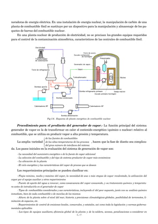 neradoras de energía eléctrica. En una instalación de energía nuclear, la manipulación de carbón de una
planta de combustible fósil se sustituye por un dispositivo para la manipulación y almacenaje de los pa-
quetes de barras del combustible nuclear.
    En una planta nuclear de producción de electricidad, no se precisan los grandes equipos requeridos
para el control de la contaminación atmosférica, característicos de las centrales de combustible fósil.




                                  Fig I.6.- Esquema de planta energética de combustible nuclear


    Procedimiento para el prediseño del generador de vapor.- La función principal del sistema
generador de vapor es la de transformar en calor el contenido energético (químico o nuclear) relativo al
combustible, que se utiliza en producir vapor a alta presión y temperatura.
                                de las fuentes de combustibles
                               
     La amplia variedad         de las altas temperaturas de los procesos    , hacen que la fase de diseño sea complica-
                                del gran número de interfaces del sistema
                               
da. Los pasos iniciales en la evaluación del sistema de generación de vapor son:
     - La necesidad del suministro energético o de la fuente de vapor adicional
     - La selección del combustible y del tipo de sistema productor de vapor más económicos
     - La ubicación de la planta
     - El ciclo energético y las características del vapor de proceso que se desean

     Los requerimientos principales se pueden clasificar en:
     - Flujos mínimo, medio y máximo del vapor, la necesidad de una o más etapas de vapor recalentado, la utilización del
vapor por el equipo auxiliar y otros requerimientos
     - Fuente de aporte del agua a renovar, como consecuencia del vapor consumido, y su tratamiento químico y temperatu-
ra antes de introducirla en el generador de vapor
     - Tipos de combustibles considerados y sus características, incluyendo el del peor supuesto, junto con su análisis químico
inmediato, bien de cada combustible o de mezclas de los mismos
     - Altura de la planta sobre el nivel del mar, historia y previsiones climatológicas globales, posibilidad de terremotos, li-
mitación de espacios, etc.
     - Requerimientos de control de emisiones locales, comarcales, y estatales, así como toda la legislación y normas guberna-
mentales aplicables
     - Los tipos de equipos auxiliares, eficiencia global de la planta y de la caldera, accesos, penalizaciones a considerar en
                                                               I.-7
 