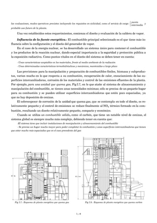  punta
las evaluaciones, modos operativos previstos incluyendo los requisitos en ciclicidad, como el servicio de carga             y
                                                                                                                 intermedia
probable uso futuro de la planta.

     Una vez establecidos estos requerimientos, comienza el diseño y evaluación de la caldera de vapor.

     Influencia de la fuente energética.- El combustible principal seleccionado es el que tiene más in-
fluencia sobre la configuración y el diseño del generador de vapor.
     En el caso de la energía nuclear, se ha desarrollado un sistema único para contener el combustible
y los productos de la reacción nuclear, dando especial importancia a la seguridad y protección pública a
la exposición radiactiva. Como puntos vitales en el diseño del sistema se deben tener en cuenta:
     - Unas características aceptables en los materiales, frente al medio ambiente de la radiación
     - Unas determinadas características termohidráulicas y mecánicas, mantenidas a largo plazo

     Las previsiones para la manipulación y preparación de combustibles fósiles, biomasa y subproduc-
tos, varían mucho en lo que respecta a su combustión, recuperación de calor, ensuciamiento de las su-
perficies intercambiadoras, corrosión de los materiales y control de las emisiones efluentes de la planta.
Por ejemplo, para una unidad que quema gas, Fig I.7, en lo que atañe al sistema de almacenamiento y
manipulación del combustible, se tienen unas necesidades mínimas; sólo se precisa de un pequeño hogar
para su combustión y se pueden utilizar superficies intercambiadoras que estén poco espaciadas, ya
que no hay deposición de cenizas.
     El sobreespesor de corrosión de la unidad que quema gas, que se contempla en todo el diseño, es re-
lativamente pequeño y el control de emisiones se reduce finalmente al NOx térmico formado en la com-
bustión, resultando un diseño relativamente pequeño, compacto y económico.
     Cuando se utiliza un combustible sólido, como el carbón, que tiene un notable nivel de cenizas, el
sistema global es siempre mucho más complejo, debiendo tener en cuenta que:
      -El sistema tiene que incluir instalaciones de manipulación y almacenamiento del combustible
      - Se precisa un hogar mucho mayor para poder completar la combustión y unas superficies intercambiadoras que tienen
que estar mucho más espaciadas que en el caso precedente del gas




   Fig I.7.- Esquema de planta energética que quema gas              Fig I.8.- Esquema de planta energética que quema carbón




                                                            I.-8
 