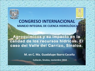 Agroquímicos y su impacto en la
calidad de los recursos hídricos. El
caso del Valle del Carrizo, Sinaloa.
M. en C. Ma. Guadalupe Ibarra Ceceña
CONGRESO INTERNACIONAL
MANEJO INTEGRAL DE CUENCA HIDROLÓGICA
Culiacán, Sinaloa, noviembre 2010.
 