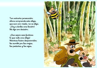 Tan extraña persecución
ahora comprende esta abeja,
que aun con miedo, no se aleja.
-¡Voy a darles una lección!
Me dije con decisión.
-¡Que sepan esos furtivos
lo que vale una abeja!
Mientras huían despavoridos.
les zumbé por las orejas,
las pestañas y las cejas,
 