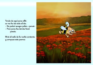 Yendo de aquí para allá
se me ha ido todo el día.
- No podré recoger polen –pensé-
- Pero para las demás haré
poesía.
Miré al cielo de la noche contenta
y compuse este poema:
 
