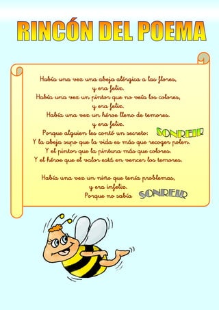 Había una vez una abeja alérgica a las flores,
y era feliz.
Había una vez un pintor que no veía los colores,
y era feliz.
Había una vez un héroe lleno de temores.
y era feliz.
Porque alguien les contó un secreto:
Y la abeja supo que la vida es más que recoger polen.
Y el pintor que la pintura más que colores.
Y el héroe que el valor está en vencer los temores.
Había una vez un niño que tenía problemas,
y era infeliz.
Porque no sabía
 