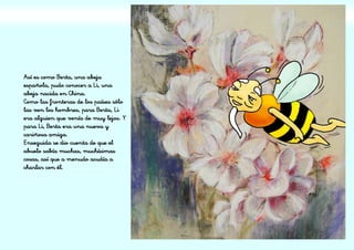 Así es como Berta, una abeja
española, pudo conocer a Li, una
abeja nacida en China.
Como las fronteras de los países sólo
las ven los hombres, para Berta, Li
era alguien que venía de muy lejos. Y
para Li, Berta era una nueva y
cariñosa amiga.
Enseguida se dio cuenta de que el
abuelo sabía muchas, muchísimas
cosas, así que a menudo acudía a
charlar con él.
 