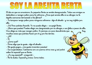 El día en que se conocieron, la pequeña Berta se sentía desagraciada. Todos sus amigos se
dedicaban a recoger polen para la colmena. ¿Para qué servía ella si su alergia no le
dejaba acercarse demasiado a las flores?
- Yo tampoco recojo polen para ninguna colmena- dijo el abuelo- y no soy infeliz por
ello.
- ¡Ya! Pero podrías hacerlo. Yo no puedo elegir – se quejó Berta.
- ¡Claro que puedes! Puedes elegir ser desgraciada por tu alergia, o ser feliz a pesar de ella.
Una abeja es más que recoger polen. Si piensas un poco descubrirás que hay
muchas cosas que podrías hacer por ti y por los demás.
- ¿Sí?
- Sí.
- ¿Como qué?
- Dime algo que te guste –dijo el abuelo-
- Me gusta jugar… ¡me gusta inventar poesías!
- Eso es fantástico. Cuéntame con un poema cómo eres y así podré
saber lo especial que es Berta.
- ¿Yo soy especial? –preguntó -
- No lo dudes. Especial y única. Como todos.
 