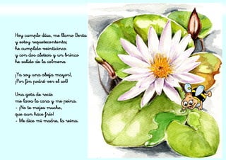 Hoy cumplo días, me llamo Berta
y estoy requetecontenta;
he cumplido veinticinco
y con dos aleteos y un brinco
he salido de la colmena
¡Ya soy una abeja mayor!,
¡Por fin podré ver el sol!
Una gota de rocío
me lava la cara y me peina.
- ¡No te mojes mucho,
que aun hace frío!
- Me dice mi madre, la reina.
 