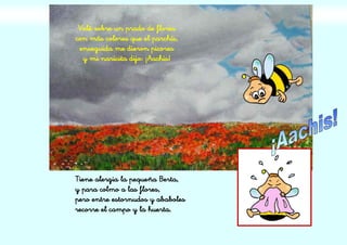 Volé sobre un prado de flores
con más colores que el parchís,
enseguida me dieron picores
y mi naricita dijo: ¡Aachis!
Tiene alergia la pequeña Berta,
y para colmo a las flores,
pero entre estornudos y ababoles
recorre el campo y la huerta.
 